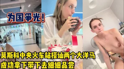 莫斯科火车站搭讪大洋马成功拿下【完整版90分钟已上传下面】